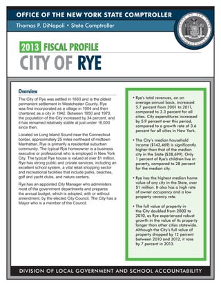 OFFICE OF THE NEW YORK STATE COMPTROLLER
Thomas P. DiNapoli • State Comptroller

2013	 FISCAL PROFILE

CITY OF RYE
Overview
The City of Rye was settled in 1660 and is the oldest
permanent settlement in Westchester County. Rye
was first incorporated as a village in 1904 and then
chartered as a city in 1942. Between 1950 and 1970,
the population of the City increased by 34 percent, and
it has remained relatively stable at just under 16,000
since then.
Located on Long Island Sound near the Connecticut
border, approximately 25 miles northeast of midtown
Manhattan, Rye is primarily a residential suburban
community. The typical Rye homeowner is a business
executive or professional who is employed in New York
City. The typical Rye house is valued at over $1 million.
Rye has strong public and private services, including an
excellent school system, a vital retail shopping sector
and recreational facilities that include parks, beaches,
golf and yacht clubs, and nature centers.
Rye has an appointed City Manager who administers
most of the government departments and prepares
the annual budget, which is adopted, with or without
amendment, by the elected City Council. The City has a
Mayor who is a member of the Council.

•	Rye’s total revenues, on an
average annual basis, increased
5.7 percent from 2001 to 2011,
compared to 3.3 percent for all
cities. City expenditures increased
by 5.9 percent over this period,
compared to a growth rate of 3.6
percent for all cities in New York.
•	The City’s median household
income ($142,469) is significantly
higher than that of the median
city in the State ($38,699). Only
1 percent of Rye’s children live in
poverty, compared to 28 percent
for the median city.
•	Rye has the highest median home
value of any city in the State, over
$1 million. It also has a high rate
of owner occupancy and a low
property vacancy rate.
•	The full value of property in
the City doubled from 2002 to
2010, as Rye experienced robust
growth in the value of its property
longer than other cities statewide.
Although the City’s full value of
property dropped by 12 percent
between 2010 and 2012, it rose
by 7 percent in 2013.

DIVISION OF LOCAL GOVERNMENT AND SCHOOL ACCOUNTABILITY

 