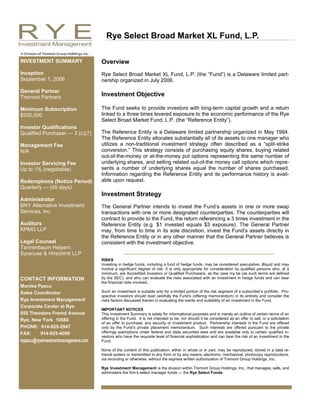 Rye Select Broad Market XL Fund, L.P.

INVESTMENT SUMMARY                   Overview
Inception                            Rye Select Broad Market XL Fund, L.P. (the “Fund”) is a Delaware limited part-
September 1, 2006                    nership organized in July 2006.

General Partner
Tremont Partners                     Investment Objective

Minimum Subscription                 The Fund seeks to provide investors with long-term capital growth and a return
$500,000                             linked to a three times levered exposure to the economic performance of the Rye
                                     Select Broad Market Fund, L.P. (the “Reference Entity”).
Investor Qualifications
Qualified Purchaser — 3 (c)(7)       The Reference Entity is a Delaware limited partnership organized in May 1994.
                                     The Reference Entity allocates substantially all of its assets to one manager who
Management Fee                       utilizes a non-traditional investment strategy often described as a “split-strike
N/A                                  conversion.” This strategy consists of purchasing equity shares, buying related
                                     out-of-the-money or at-the-money put options representing the same number of
Investor Servicing Fee               underlying shares, and selling related out-of-the money call options which repre-
Up to 1% (negotiable)                sents a number of underlying shares equal the number of shares purchased.
                                     Information regarding the Reference Entity and its performance history is avail-
Redemptions (Notice Period)          able upon request.
Quarterly — (45 days)
                                     Investment Strategy
Administrator
BNY Alternative Investment           The General Partner intends to invest the Fund’s assets in one or more swap
Services, Inc.                       transactions with one or more designated counterparties. The counterparties will
                                     contract to provide to the Fund, the return referencing a 3 times investment in the
Auditors                             Reference Entity (e.g. $1 invested equals $3 exposure). The General Partner
KPMG LLP                             may, from time to time in its sole discretion, invest the Fund’s assets directly in
                                     the Reference Entity or in any other manner that the General Partner believes is
Legal Counsel                        consistent with the investment objective.
Tannenbaum Helpern
Syracuse & Hirschtritt LLP
                                     RISKS
                                     Investing in hedge funds, including a fund of hedge funds, may be considered speculative, illiquid and may
                                     involve a significant degree of risk. It is only appropriate for consideration by qualified persons who, at a
                                     minimum, are Accredited Investors or Qualified Purchasers, as the case my be (as such terms are defined
CONTACT INFORMATION                  by the SEC), and who can evaluate the risks associated with an investment in hedge funds and can bear
                                     the financial risks involved.
Monika Pascu
Sales Coordinator                    Such an investment is suitable only for a limited portion of the risk segment of a subscriber’s portfolio. Pro-
                                     spective investors should read carefully the Fund’s (offering memorandum) in its entirety and consider the
Rye Investment Management            risks factors discussed therein in evaluating the merits and suitability of an investment in the Fund.
Corporate Center at Rye
                                     IMPORTANT NOTICES
555 Theodore Fremd Avenue            This Investment Summary is solely for informational purposes and is merely an outline of certain terms of an
Rye, New York 10580                  offering in the Fund. It is not intended to be, nor should it be considered as an offer to sell, or a solicitation
                                     of an offer to purchase, any security or investment product. Partnership interests in the Fund are offered
PHONE: 914-925-2947                  only by the Fund’s private placement memorandum. Such interests are offered pursuant to the private
FAX:    914-925-4090                 offerings exemptions under federal and state securities laws and are available only to certain qualified in-
                                     vestors who have the requisite level of financial sophistication and can bear the risk of an investment in the
mpascu@ryeinvestmentmanagement.com   Fund.

                                     None of the content of this publication, either in whole or in part, may be reproduced, stored in a data re-
                                     trieval system or transmitted in any form or by any means; electronic, mechanical, photocopy reproductions,
                                     via recording or otherwise, without the express written authorization of Tremont Group Holdings, Inc.

                                     Rye Investment Management is the division within Tremont Group Holdings, Inc., that manages, sells, and
                                     administers the firm’s select manager funds — the Rye Select Funds.
 