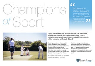 Miss Flintoft, Head of Girls’ PE
Students of all
abilities thoroughly
enjoy participating
in our clubs, house
matches and
competitions.
“
”
13
Sport is an integral part of our school life. The confidence,
discipline and sense of achievement obtained through
extra-curricular sporting activities are valuable components
of the education at Ryedale School.
Fostering our inclusive ethos, over 90
highly competitive house events take
place every year; elected Sports Captains
organise and encourage younger
participants across all year groups. Clubs
take place every lunchtime enabling
students of all abilities to get involved and
have fun in an activity of their choice.
Our sporting achievements are remarkable
considering the size of the school.
Apart from distinguished individual
performances including representative
honours at District, County and National
level in a variety of games, our teams
regularly win District and County
competitions. Ryedale School has a proud
tradition of nurturing future champions of
sport.
Champions
Sportof
 