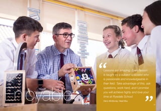 15
Enjoyable
Lessons are amazing. Every lesson
is taught by a subject specialist who
is passionate and knowledgeable in
their field. Take advantage of this, ask
questions, work hard, and I promise
you will achieve highly and love your
time at Ryedale School.
Harry McMurray, Head Boy
“
”15
 