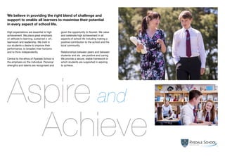 Achieve
High expectations are essential to high
achievement. We place great emphasis
on attitude to learning, sustained effort,
teamwork and leadership. We instil in
our students a desire to improve their
performance, to broaden their horizons
and to think independently.
Central to the ethos of Ryedale School is
the emphasis on the individual. Personal
strengths and talents are recognised and
given the opportunity to flourish. We value
and celebrate high achievement in all
aspects of school life including making a
positive contribution to the school and the
local community.
Relationships between peers and between
students and staff are positive and caring.
We provide a secure, stable framework in
which students are supported in aspiring
to achieve.
We believe in providing the right blend of challenge and
support to enable all learners to maximise their potential
in every aspect of school life.
Aspire and
5
 