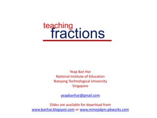 teaching fractions Yeap Ban Har National Institute of Education Nanyang Technological University Singapore yeapbanhar@gmail.com Slides are available for download from www.banhar.blogspot.com or www.mmepdpm.pbworks.com 