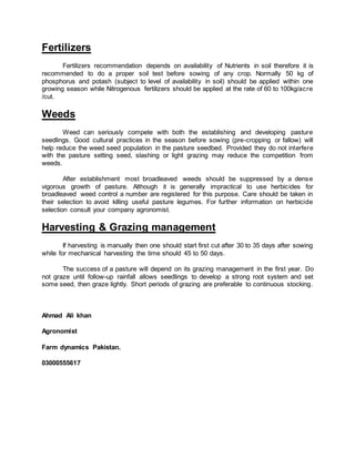 Fertilizers
Fertilizers recommendation depends on availability of Nutrients in soil therefore it is
recommended to do a proper soil test before sowing of any crop. Normally 50 kg of
phosphorus and potash (subject to level of availability in soil) should be applied within one
growing season while Nitrogenous fertilizers should be applied at the rate of 60 to 100kg/acre
/cut.
Weeds
Weed can seriously compete with both the establishing and developing pasture
seedlings. Good cultural practices in the season before sowing (pre-cropping or fallow) will
help reduce the weed seed population in the pasture seedbed. Provided they do not interfere
with the pasture setting seed, slashing or light grazing may reduce the competition from
weeds.
After establishment most broadleaved weeds should be suppressed by a dense
vigorous growth of pasture. Although it is generally impractical to use herbicides for
broadleaved weed control a number are registered for this purpose. Care should be taken in
their selection to avoid killing useful pasture legumes. For further information on herbicide
selection consult your company agronomist.
Harvesting & Grazing management
If harvesting is manually then one should start first cut after 30 to 35 days after sowing
while for mechanical harvesting the time should 45 to 50 days.
The success of a pasture will depend on its grazing management in the first year. Do
not graze until follow-up rainfall allows seedlings to develop a strong root system and set
some seed, then graze lightly. Short periods of grazing are preferable to continuous stocking.
Ahmad Ali khan
Agronomist
Farm dynamics Pakistan.
03000555617
 