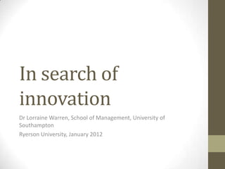 In search of
innovation
Dr Lorraine Warren, School of Management, University of
Southampton
Ryerson University, January 2012
 