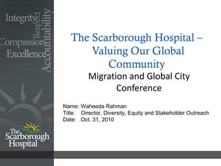 The Scarborough Hospital –  Valuing Our Global Community  Migration and Global City Conference Name: Waheeda Rahman Title:  Director, Diversity, Equity and Stakeholder Outreach Date:  Oct. 31, 2010 