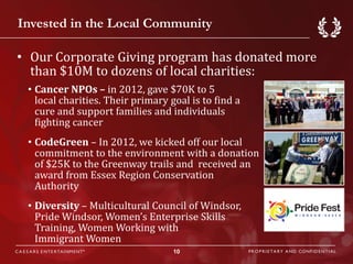 Invested in the Local Community

• Our Corporate Giving program has donated more
  than $10M to dozens of local charities:
 • Cancer NPOs – in 2012, gave $70K to 5
   local charities. Their primary goal is to find a
   cure and support families and individuals
   fighting cancer
 • CodeGreen – In 2012, we kicked off our local
   commitment to the environment with a donation
   of $25K to the Greenway trails and received an
   award from Essex Region Conservation
   Authority
 • Diversity – Multicultural Council of Windsor,
   Pride Windsor, Women’s Enterprise Skills
   Training, Women Working with
   Immigrant Women
                                   10
 