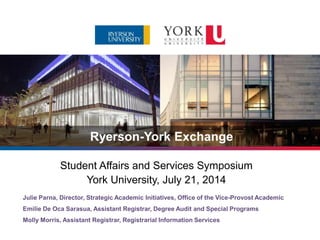 Ryerson-York Exchange
Julie Parna, Director, Strategic Academic Initiatives, Office of the Vice-Provost Academic
Emilie De Oca Sarasua, Assistant Registrar, Degree Audit and Special Programs
Molly Morris, Assistant Registrar, Registrarial Information Services
Student Affairs and Services Symposium
York University, July 21, 2014
 