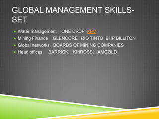 GLOBAL MANAGEMENT SKILLS-
SET
 Water management     ONE DROP XPV
 Mining Finance    GLENCORE RIO TINTO BHP BILLITON
 Global networks BOARDS OF MINING COMPANIES
 Head offices     BARRICK, KINROSS, IAMGOLD
 