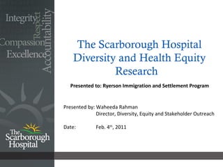 The Scarborough Hospital Diversity and Health Equity Research  Presented to: Ryerson Immigration and Settlement Program   Presented by: Waheeda Rahman   Director, Diversity, Equity and Stakeholder Outreach  Date:   Feb. 4 th , 2011 
