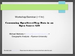 Workshop/Seminar (~1 hr)
Consuming OpenStreetMap Data in an
Open Source GIS
Michael Markieta <michael@spatialanalysis.ca>
Geographic Analysis – Ryerson University
Provided under CC-BY-SA 3.0. Please leave the attribution in tact but feel free to alter this work.
 