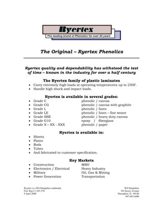 The Original – Ryertex Phenolics


Ryertex quality and dependability has withstood the test
 of time – known in the industry for over a half century

                  The Ryertex family of plastic laminates
    •    Carry extremely high loads at operating temperatures up to 250F.
    •    Handle high shock and impact loads.

                    Ryertex is available in several grades:
    •    Grade     C                         phenolic / canvas
    •    Grade     CG                        phenolic / canvas with graphite
    •    Grade     L                         phenolic / linen
    •    Grade     LE                        phenolic / linen – fine weave
    •    Grade     SBE                       phenolic / heavy duty canvas
    •    Grade     G10                       epoxy / fiberglass
    •    Grade     X – XX - XXX              phenolic / paper

                                 Ryertex is available in:
    •    Sheets
    •    Plates
    •    Rods
    •    Tubes
    •    And fabricated to customer specification.

                                       Key Markets
    •    Construction                        MRO
    •    Electronics / Electrical            Heavy Industry
    •    Military                            Oil, Gas & Mining
    •    Power Generation                    Transportation


Ryertex is a WS Hampshire trademark.                                    WS Hampshire
Fed. Reg # 1,281,570                                                 365 Keyes Avenue
8 April 2008                                                       Hamsphire, IL 60140
                                                                         847-683-4400
 