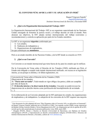 1
EL CONVENIO NÚM. 169 DE LA OIT Y SU APLICACIÓN EN PERÚ1
Raquel Yrigoyen Fajardo2
raquelyf@alertanet.org
Instituto Internacional de Derecho y Sociedad-IIDS
1. ¿Qué es la Organización Internacional del Trabajo- OIT?
La Organización Internacional del Trabajo- OIT es un organismo especializado de las Naciones
Unidas encargado de fomentar la justicia social y el trabajo decente en todo el mundo. Para
alcanzar sus objetivos, la OIT adopta normas internacionales del trabajo (convenios y
recomendaciones) y controla su aplicación por parte de los Estados miembros.
La OIT es un organismo tripartito conformado por:
1) Los estados,
2) Sindicatos de trabajadores y
3) Organizaciones de empleadores,
los que constituyen sus mandantes.
Perú es un estado miembro de las Naciones Unidas, y de la OIT desde su creación en 1919.
2. ¿Qué es un Convenio?
Un Convenio es un tratado internacional que tiene fuerza de ley para los estados que lo ratifican.
Por la Convención de Viena sobre el Derecho de los Tratados (1969), ratificado por Perú, el
Estado está obligado a cumplir todo tratado internacional ratificado, sin excusa en su legislación
interna, ya sea porque es distinta, o le faltan reglamentos, etc.
Convención de Viena sobre el Derecho de los Tratados (1969)
Observancia de los tratados.
26. "Pacta sunt servanda". Todo tratado en vigor obliga a las partes y debe ser cumplido
por ellas de buena fe.
27. El derecho interno y la observancia de los tratados. Una parte no podrá invocar las
disposiciones de su derecho interno como justificación del incumplimiento de un tratado.
(…).
En la elaboración de un Convenio adoptado por la OIT participan los estados, las organizaciones
de empleadores y de trabajadores. La adopción de los convenios de la OIT requiere una mayoría
1
Este documento ha sido adaptado del texto “Diez Preguntas sobre el Convenio 169 y su aplicación en Guatemala”,
de Raquel Yrigoyen Fajardo, publicado por la UNAM en el 2003. Una segunda versión (2008), recoge sugerencias
de Birgitte Feiring, Graciela Jolidón y Xavier Beaudonnet de la OIT, sin comprometer por ello la opinión de la OIT;
versión que ha sido actualizada para la presente publicación. Lima: IIDS, enero 2009.
2
Abogada (PUCP), Master y Doctora en Derecho (Universidad de Barcelona), con Diploma de Estudios
Antropológicos (PUCP) y Especialización en derecho consuetudinario indígena (UNAM-USAC). Directora del
Instituto Internacional de Derecho y Sociedad, y editora de www.alertanet.org.
 