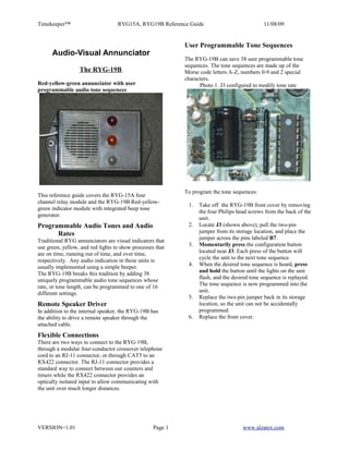Timekeeper™                        RYG15A, RYG19B Reference Guide                             11/08/09


                                                            User Programmable Tone Sequences
      Audio-Visual Annunciator
                                                            The RYG-19B can save 38 user programmable tone
                                                            sequences. The tone sequences are made up of the
                  The RYG-19B                               Morse code letters A-Z, numbers 0-9 and 2 special
                                                            characters.
Red-yellow-green annunciator with user                            Photo 1. J3 configured to modify tone rate
programmable audio tone sequences




                                                            To program the tone sequences:
This reference guide covers the RYG-15A four
channel relay module and the RYG-19B Red-yellow-
                                                             1.   Take off the RYG-19B front cover by removing
green indicator module with integrated beep tone
                                                                  the four Philips head screws from the back of the
generator.
                                                                  unit.
Programmable Audio Tones and Audio                           2.   Locate J3 (shown above), pull the two-pin
      Rates                                                       jumper from its storage location, and place the
Traditional RYG annunciators are visual indicators that           jumper across the pins labeled B7.
                                                             3.   Momentarily press the configuration button
use green, yellow, and red lights to show processes that
are on time, running out of time, and over time,                  located near J3. Each press of the button will
                                                                  cycle the unit to the next tone sequence.
respectively. Any audio indication in these units is
usually implemented using a simple beeper.                   4.   When the desired tone sequence is heard, press
                                                                  and hold the button until the lights on the unit
The RYG-19B breaks this tradition by adding 38
uniquely programmable audio tone sequences whose                  flash, and the desired tone sequence is replayed.
                                                                  The tone sequence is now programmed into the
rate, or tone length, can be programmed to one of 16
different settings.                                               unit.
                                                             5.   Replace the two-pin jumper back in its storage
Remote Speaker Driver                                             location, so the unit can not be accidentally
In addition to the internal speaker, the RYG-19B has              programmed.
the ability to drive a remote speaker through the            6.   Replace the front cover.
attached cable.
Flexible Connections
There are two ways to connect to the RYG-19B,
through a modular four-conductor crossover telephone
cord to an RJ-11 connector, or through CAT5 to an
RX422 connector. The RJ-11 connector provides a
standard way to connect between our counters and
timers while the RX422 connector provides an
optically isolated input to allow communicating with
the unit over much longer distances.




VERSION=1.01                                       Page 1                            www.alzatex.com
 