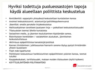 Hyviksi todettuja puolueosastojen tapoja
     käydä alueellaan poliittista keskustelua
•   Kenttäkeittö: soppatykin yhteydessä keskustellaan kuntalaisten kanssa
•   Avoimet keskustelutunnit: asiantuntija/poliitikkopuheenvuorot
•   Jäsenillat: omalle porukalle linjakeskustelua
•   Hallitusohjelman tavoitteet/puolueen linja -> paikalliset keskustelutilaisuudet
•   Tilaisuuksien teemat lähelle kuntalaista
•   Sosiaalinen media, ja jäsenten kouluttaminen käyttämään somea.
•   Ristiriitaisten henkilöiden / vastakohtien alustukset, jännitteinen
    keskustelutilaisuus
•   Aktiivisuus epäpoliittisissa kansalaisjärjestöissä
•   Kannan tiivistäminen: julkilausuman/kannarin sanoma täytyy pystyä tiivistämään
    yhteen lauseeseen
•   Flash mob-tapahtumat
•   Poliittiseen keskusteluun hankkiutuminen epäpoliittisten ystävien kanssa, teemat
    tutuiksi
•   Kauppakeskukset, toritilaisuudet, mukaan muiden tilaisuuteen (kyltti kylkeen)
•   KÄYTTÄJÄLÄHTÖINEN POLITIIKANTEKO

                                         Ryhmä 5
 