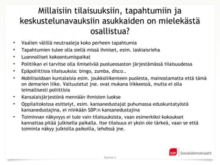 Millaisiin tilaisuuksiin, tapahtumiin ja
    keskustelunavauksiin asukkaiden on mielekästä
                        osallistua?
•   Vaalien välillä neutraaleja koko perheen tapahtumia
•   Tapahtumien tulee olla siellä missä ihmiset, esim. laskiaisrieha
•   Luonnolliset kokoontumispaikat
•   Politiikan ei tarvitse olla ilmiselvää puolueosaston järjestämässä tilaisuudessa
•   Epäpoliittisia tilaisuuksia: bingo, zumba, disco..
•   Mobilisoidaan kuntalaisia esim. joukkoliikenteen puolesta, mainostamatta että tämä
    on demarien liike. Valtuutetut jne. ovat mukana liikkeessä, mutta ei olla
    leimallisesti poliittisia
•   Kansalaisjärjestönä mennään ihmisten luokse
•   Oppilaitoksissa esittelyt, esim. kansanedustajat puhumassa eduskuntatyöstä
    kansanedustajina, ei niinkään SDP:n kansanedustajina
•   Toiminnan näkyvyys ei tule vain tilaisuuksista, vaan esimerkiksi kokoukset
    kannattaa pitää julkisella paikalla. Itse tilaisuus ei yksin ole tärkeä, vaan se että
    toiminta näkyy julkisilla paikoilla, lehdissä jne.




                                         Ryhmä 5
 