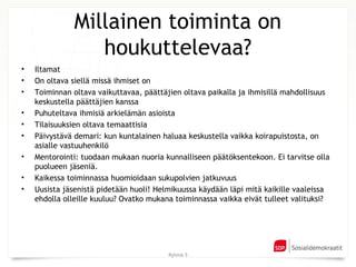 Millainen toiminta on
                 houkuttelevaa?
•   Iltamat
•   On oltava siellä missä ihmiset on
•   Toiminnan oltava vaikuttavaa, päättäjien oltava paikalla ja ihmisillä mahdollisuus
    keskustella päättäjien kanssa
•   Puhuteltava ihmisiä arkielämän asioista
•   Tilaisuuksien oltava temaattisia
•   Päivystävä demari: kun kuntalainen haluaa keskustella vaikka koirapuistosta, on
    asialle vastuuhenkilö
•   Mentorointi: tuodaan mukaan nuoria kunnalliseen päätöksentekoon. Ei tarvitse olla
    puolueen jäseniä.
•   Kaikessa toiminnassa huomioidaan sukupolvien jatkuvuus
•   Uusista jäsenistä pidetään huoli! Helmikuussa käydään läpi mitä kaikille vaaleissa
    ehdolla olleille kuuluu? Ovatko mukana toiminnassa vaikka eivät tulleet valituksi?




                                         Ryhmä 5
 