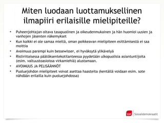 Miten luodaan luottamuksellinen
       ilmapiiri erilaisille mielipiteille?
•   Puheenjohtajan oltava tasapuolinen ja oikeudenmukainen ja hän huomioi uusien ja
    vanhojen jäsenten näkemykset
•   Kun kaikki ei ole samaa mieltä, oman poikkeavan mielipiteen esittämisestä ei saa
    moittia
•   Avoimuus parempi kuin bessewisser, ei hyväksytä ylikävelyä
•   Ristiriitaisessa päätöksentekotilanteessa pyydetään ulkopuolisia asiantuntijoita
    (esim. valtuustoasioissa virkamiehiä) alustamaan.
•   AVOIMUUS JA PELISÄÄNNÖT
•   Puoluejohdon mielipiteet voivat asettaa haasteita (kentällä voidaan esim. sote
    nähdään erilailla kuin puoluejohdossa)
 