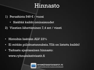 Hinnasto
1) Perushinta 549 € / vuosi
   • Sisältää kaikki ominaisuudet
2) Viestien lähettäminen 7,4 snt / viesti


• Hintoihin lisätään ALV 23%
• Ei mitään piilokustannuksia. Yllä on listattu kaikki!
• Tarkasta ajantasainen hinnasto:
  www.ryhmatekstiviestit.fi
 