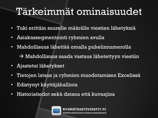 Tärkeimmät ominaisuudet
• Tuki erittäin suurelle määrälle viestien lähetyksiä
• Asiakassegmentointi ryhmien avulla
• Mahdollisuus lähettää omalla puhelinnumerolla
    Mahdollisuus saada vastaus lähetettyyn viestiin
• Ajastetut lähetykset
• Tietojen lataus ja ryhmien muodotamisen Excelissä
• Edistynyt käyttäjähallinta
• Historiatiedot sekä datana että kuvaajina
 