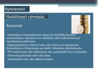 ä

Yksilöllisesti ryhmässä:

Resurssit

•Opiskelijan työssäoppimisen ohjaus ja henkilökohtaisten
suunnitelmien tekeminen on vähintään yhtä työllistävää kuin
opetustunnin pitäminen
•Oppimisalustat ja välineet tulee olla toimivia ja ajantasaisia.
Suunnittelua ei kuitenkaan saa tehdä välineiden näkökulmasta.
•TVT-taidot tulee olla hallinnassa niin opiskelijalla kuin opettajalla
•Yhteissuunnittelulle tulee olla aikaa
•Toteuttajilla tulee olla selkeä työnjako
 