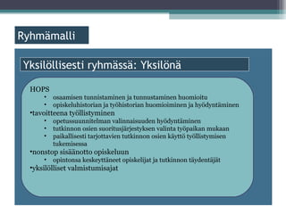 ä

Yksilöllisesti ryhmässä: Yksilönä

  HOPS
      •   osaamisen tunnistaminen ja tunnustaminen huomioitu
      •   opiskeluhistorian ja työhistorian huomioiminen ja hyödyntäminen
  •tavoitteena työllistyminen
      •   opetussuunnitelman valinnaisuuden hyödyntäminen
      •   tutkinnon osien suoritusjärjestyksen valinta työpaikan mukaan
      •   paikallisesti tarjottavien tutkinnon osien käyttö työllistymisen
          tukemisessa
  •nonstop sisäänotto opiskeluun
      •   opintonsa keskeyttäneet opiskelijat ja tutkinnon täydentäjät
  •yksilölliset valmistumisajat
 