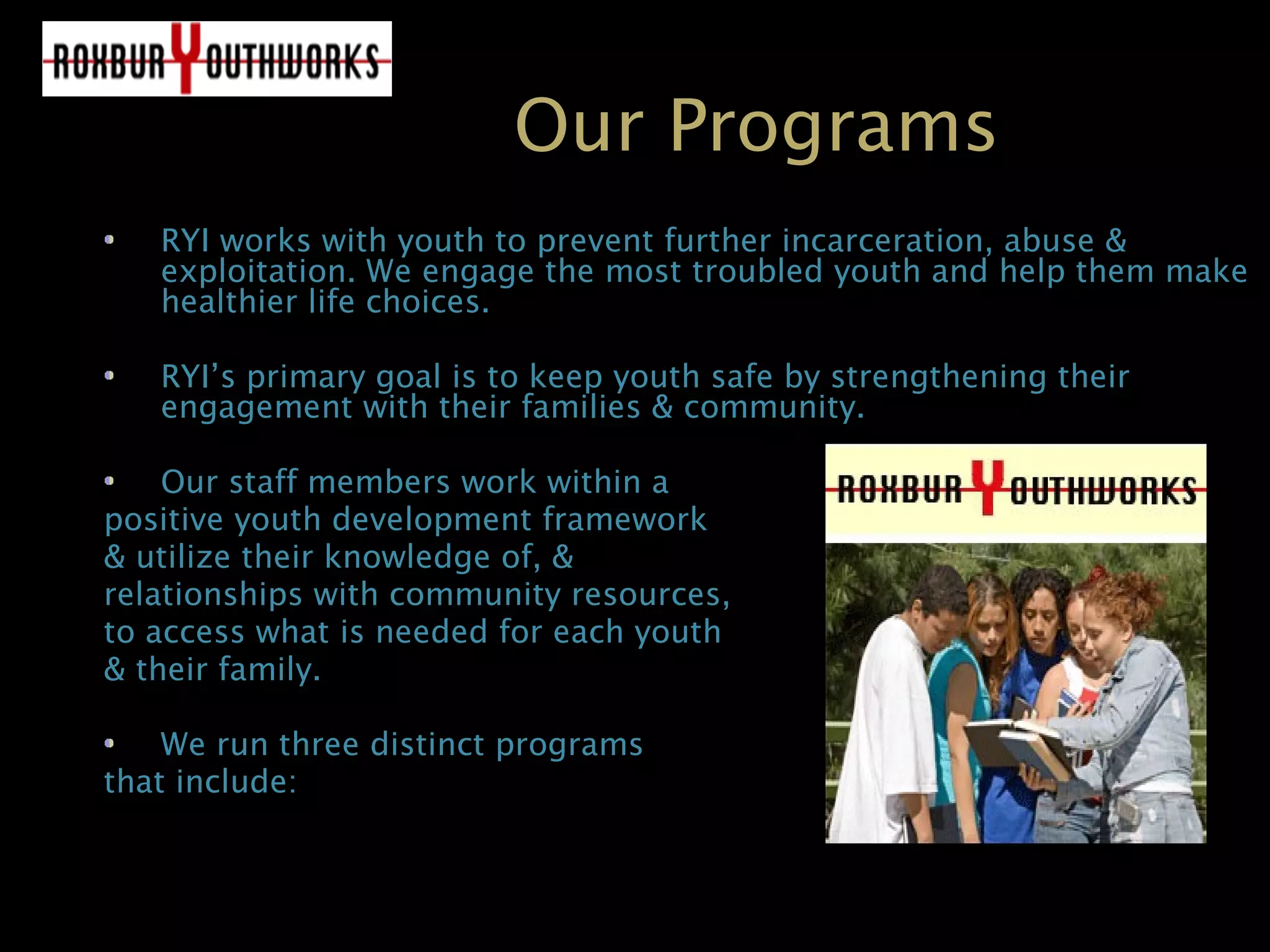 Our Programs
RYI works with youth to prevent further incarceration, abuse &RYI works with youth to prevent further incarceration, abuse &
exploitation. We engage the most troubled youth and help them makeexploitation. We engage the most troubled youth and help them make
healthier life choices.healthier life choices.
RYI’s primary goal is to keep youth safe by strengthening theirRYI’s primary goal is to keep youth safe by strengthening their
engagement with their families & community.engagement with their families & community.
Our staff members work within aOur staff members work within a
positive youth development frameworkpositive youth development framework
& utilize their knowledge of, && utilize their knowledge of, &
relationships with community resources,relationships with community resources,
to access what is needed for each youthto access what is needed for each youth
& their family.& their family.
We run three distinct programsWe run three distinct programs
that include:that include:
 