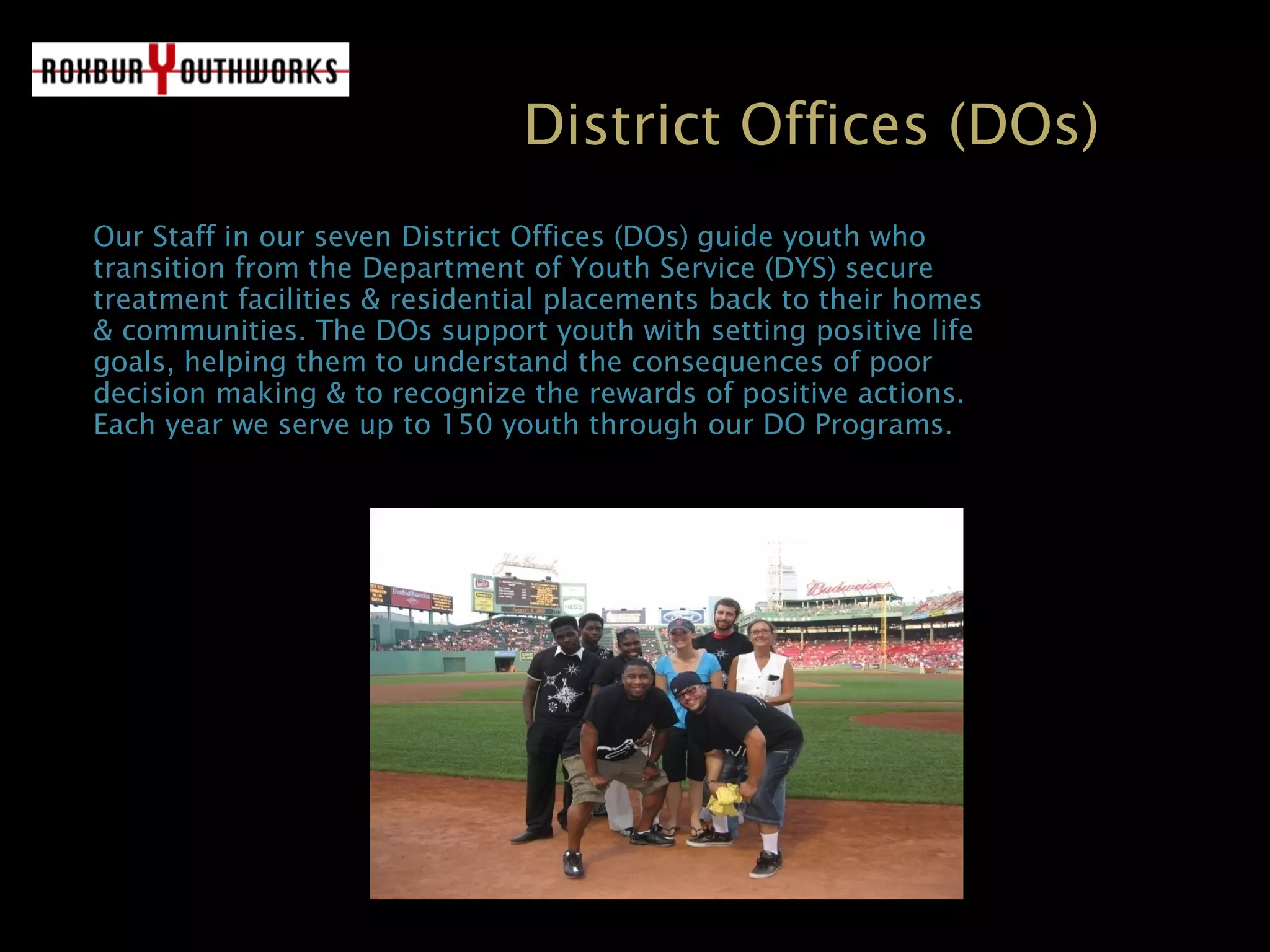 District Offices (DOs)
OurOur Staff in our sevenStaff in our seven District OfficesDistrict Offices (DOs) guide youth who(DOs) guide youth who
transition from the Department of Youth Service (DYS) securetransition from the Department of Youth Service (DYS) secure
treatment facilities & residential placements back to their homestreatment facilities & residential placements back to their homes
& communities. The DOs support youth with setting positive life& communities. The DOs support youth with setting positive life
goals, helping them to understand the consequences of poorgoals, helping them to understand the consequences of poor
decision making & to recognize the rewards of positive actions.decision making & to recognize the rewards of positive actions.
Each year we serve up to 150 youth through our DO Programs.Each year we serve up to 150 youth through our DO Programs.
 