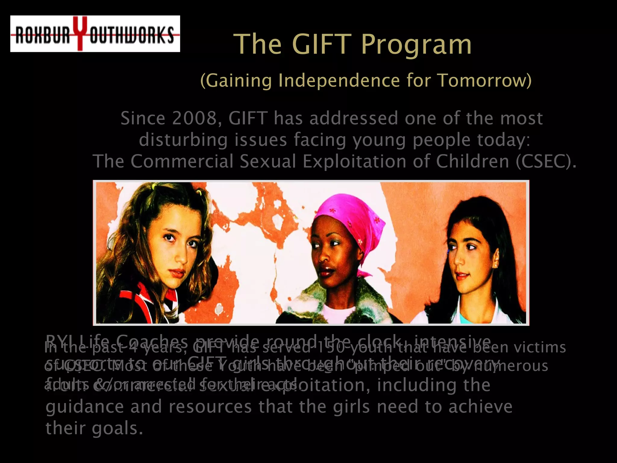 The GIFT Program
(Gaining Independence for Tomorrow)
Since 2008, GIFT has addressed one of the mostSince 2008, GIFT has addressed one of the most
disturbing issues facing young people today:disturbing issues facing young people today:
The Commercial Sexual Exploitation of Children (CSEC).The Commercial Sexual Exploitation of Children (CSEC).
RYI Life Coaches provide round the clock, intensiveRYI Life Coaches provide round the clock, intensive
supports to our GIFT girls throughout their recoverysupports to our GIFT girls throughout their recovery
from commercial sexual exploitation, including thefrom commercial sexual exploitation, including the
guidance and resources that the girls need to achieveguidance and resources that the girls need to achieve
their goals.their goals.
In the past 4 years, GIFT has served 150 youth that have been victimsIn the past 4 years, GIFT has served 150 youth that have been victims
of CSEC. Most of these Youth have been "pimped out" by numerousof CSEC. Most of these Youth have been "pimped out" by numerous
adults &/or arrested for their acts.adults &/or arrested for their acts.
 