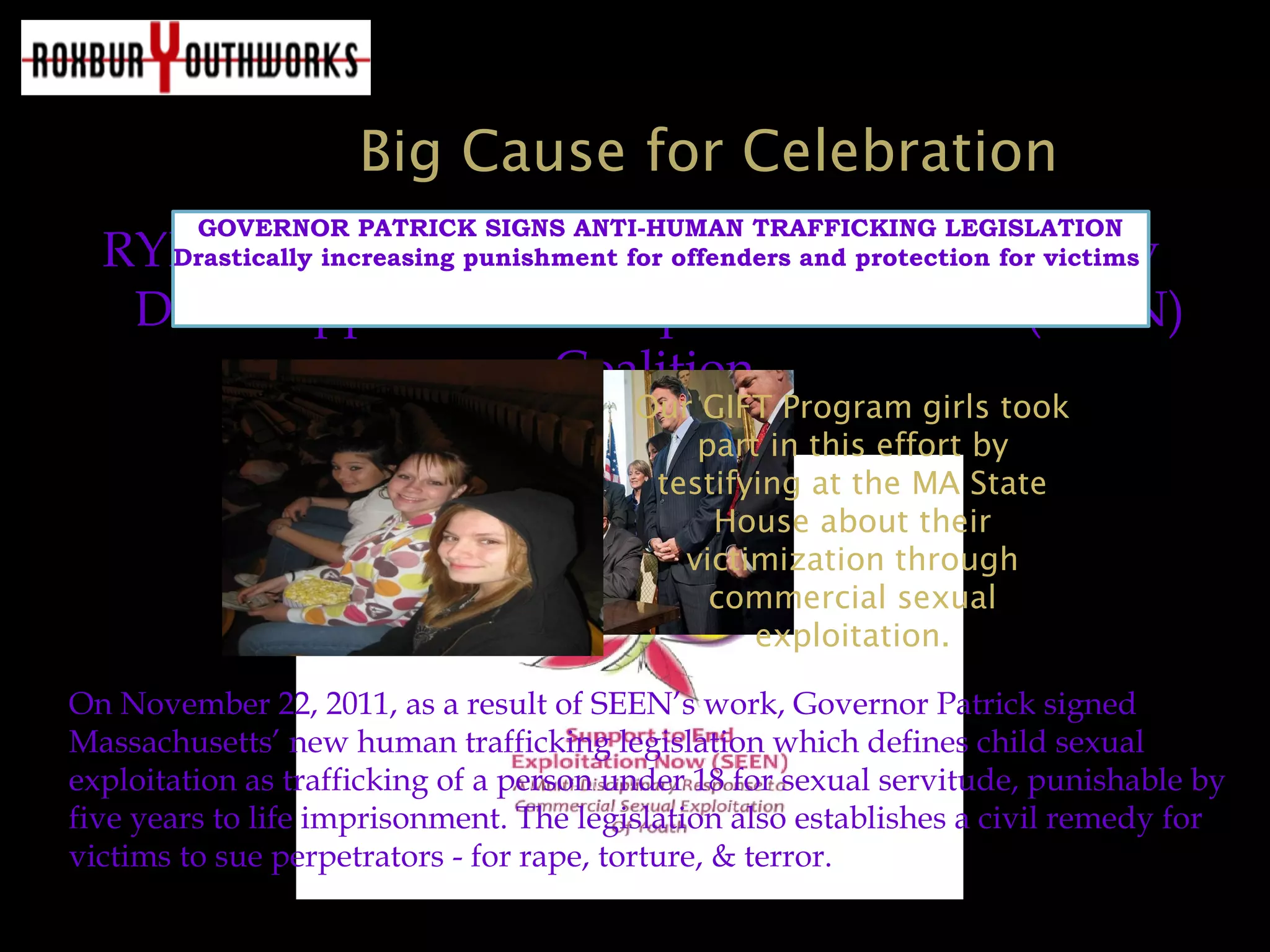 Big Cause for Celebration
RYI is a founding member of the Suffolk County
DA’s Support to End Exploitation NOW (SEEN)
Coalition.
GOVERNOR PATRICK SIGNS ANTI-HUMAN TRAFFICKING LEGISLATION
Drastically increasing punishment for offenders and protection for victims
On November 22, 2011, as a result of SEEN’s work, Governor Patrick signed
Massachusetts’ new human trafficking legislation which defines child sexual
exploitation as trafficking of a person under 18 for sexual servitude, punishable by
five years to life imprisonment. The legislation also establishes a civil remedy for
victims to sue perpetrators - for rape, torture, & terror.
Our GIFT Program girls took
part in this effort by
testifying at the MA State
House about their
victimization through
commercial sexual
exploitation.
 
