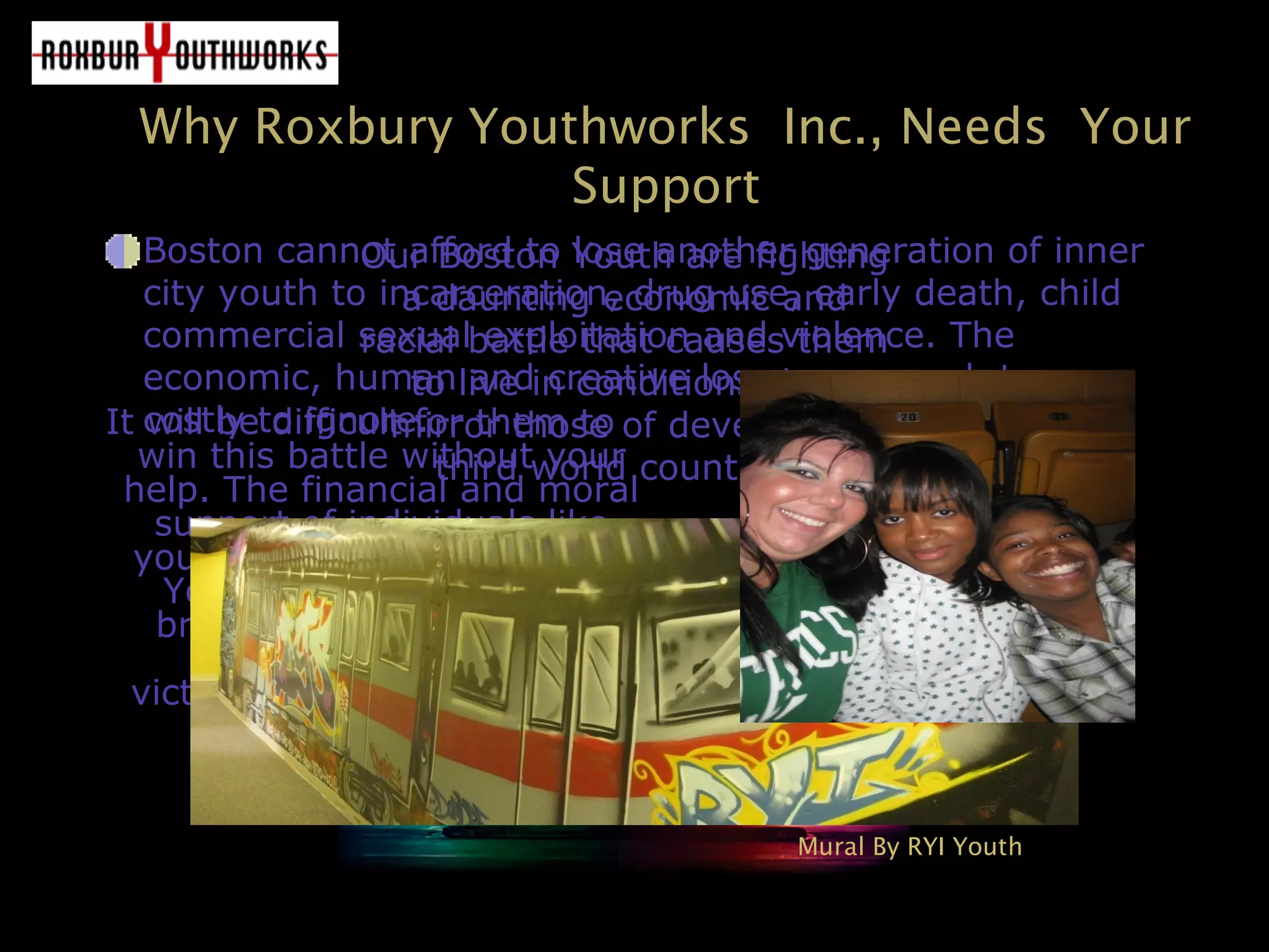 Why Roxbury Youthworks Inc., Needs Your
Support
It will be difficult for them to
win this battle without your
help. The financial and moral
support of individuals like
you, will provide our Boston
Youth the opportunity to
break out of the cycles of
violence, poverty and
victimization and into happy
successful futures.
Our Boston Youth are fighting
a daunting economic and
racial battle that causes them
to live in conditions that
mirror those of developing
third world countries.
Boston cannot afford to lose another generation of inner
city youth to incarceration, drug use, early death, child
commercial sexual exploitation and violence. The
economic, human and creative losses are much too
costly to ignore.
Mural By RYI Youth
 