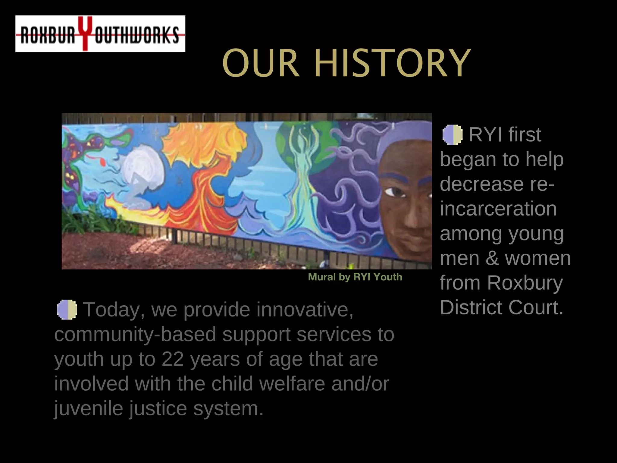 Today, we provide innovative,Today, we provide innovative,
community-based support services tocommunity-based support services to
youth up to 22 years of age that areyouth up to 22 years of age that are
involved with the child welfare and/orinvolved with the child welfare and/or
juvenile justice system.juvenile justice system.
RYI firstRYI first
began to helpbegan to help
decrease re-decrease re-
incarcerationincarceration
among youngamong young
men & womenmen & women
from Roxburyfrom Roxbury
District Court.District Court.
OUR HISTORY
Mural by RYI Youth
 