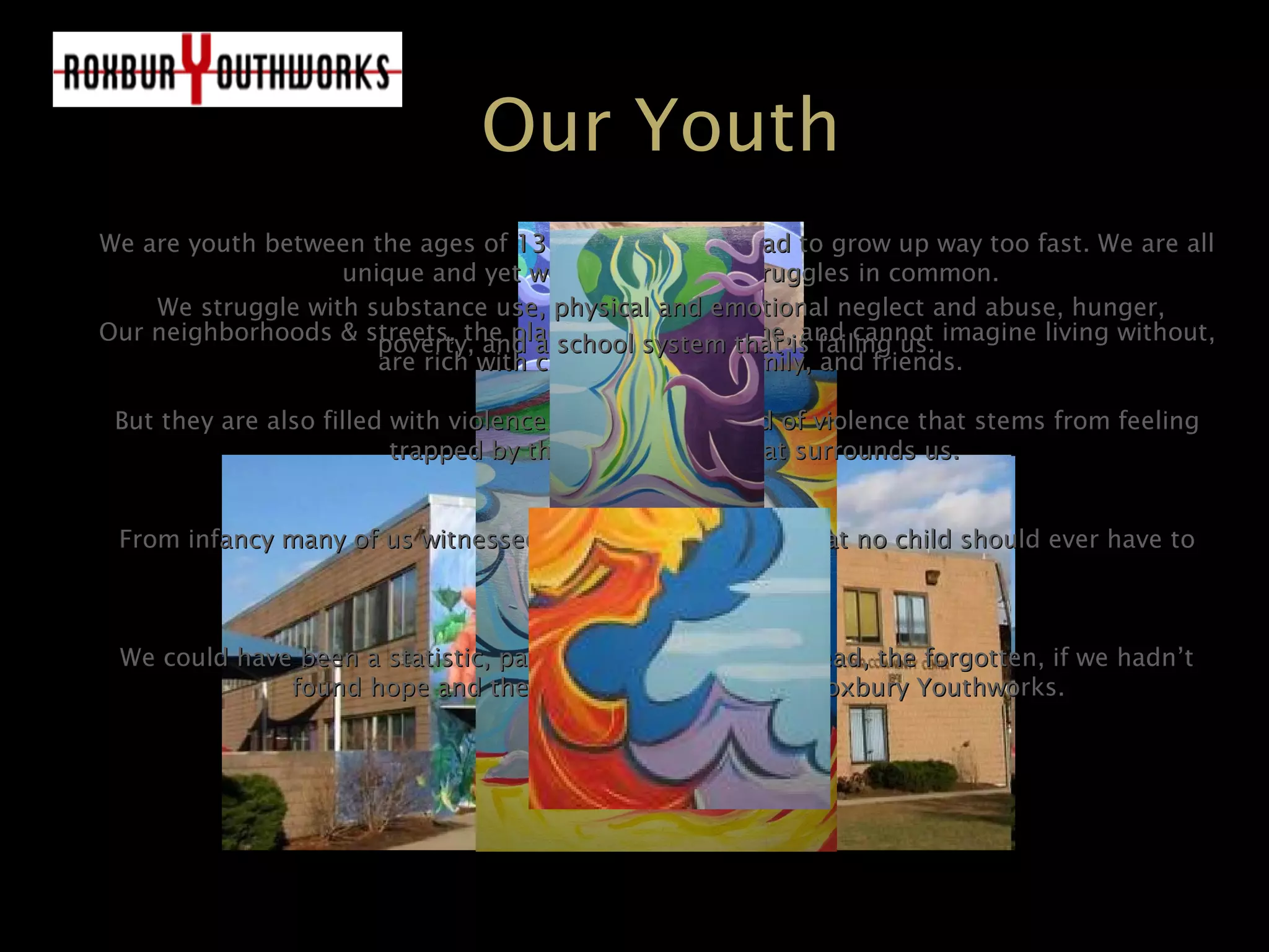Our Youth
We are youth between the ages of 13 to 22 who have had to grow up way too fast. We are allWe are youth between the ages of 13 to 22 who have had to grow up way too fast. We are all
unique and yet we have our own struggles in common.unique and yet we have our own struggles in common.
Our neighborhoods & streets, the places we all call home, and cannot imagine living without,Our neighborhoods & streets, the places we all call home, and cannot imagine living without,
are rich with culture, history, family, and friends.are rich with culture, history, family, and friends.
But they are also filled with violence. A desperate kind of violence that stems from feelingBut they are also filled with violence. A desperate kind of violence that stems from feeling
trapped by the cruel poverty that surrounds us.trapped by the cruel poverty that surrounds us.
From infancy many of us witnessed & suffered tragedies that no child should ever have toFrom infancy many of us witnessed & suffered tragedies that no child should ever have to
experience.experience.
We could have been a statistic, part of the voiceless, the dead, the forgotten, if we hadn’tWe could have been a statistic, part of the voiceless, the dead, the forgotten, if we hadn’t
found hope and the road to a better life at Roxbury Youthworks.found hope and the road to a better life at Roxbury Youthworks.
We struggle with substance use, physical and emotional neglect and abuse, hunger,We struggle with substance use, physical and emotional neglect and abuse, hunger,
poverty, and a school system that is failing us.poverty, and a school system that is failing us.
 