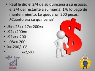 • Raúl le dio el 2/4 de su quincena a su esposa,
el 2/4 del restante a su mamá, 1/6 lo pagó de
mantenimiento. Le quedaron 200 pesos.
¿Cuánto era su quincena?
• .5x+.25x+.17x+200=x
• .92x+200=x
• .92x=x-200
• -.08x=-200
• X=-200/-.08
• x=2,500
 