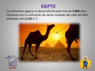La civilización egipcia se desarrolló durante más de 3.000 años.
Comenzó con la unificación de varias ciudades del valle del Nilo,
alrededor del 3,150 A. C.
 