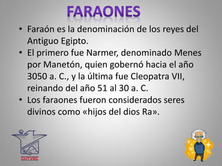 • Faraón es la denominación de los reyes del
Antiguo Egipto.
• El primero fue Narmer, denominado Menes
por Manetón, quien gobernó hacia el año
3050 a. C., y la última fue Cleopatra VII,
reinando del año 51 al 30 a. C.
• Los faraones fueron considerados seres
divinos como «hijos del dios Ra».
 