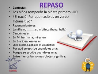 • Contesta:
• Los niños romperán la piñata primero -OD
• ¿El nació- Por que nació es un verbo
Intransitivo?
• Razonamiento es:
• La niña no _____su muñeca (haya, halla)
• Cancún es un:
• En Mi hermana, mi es un
• En Esa idea, esa es un:
• Chile poblano, poblano es un adjetivo:
• Por qué se escribe cuando es una:
• Porque se escribe cuando es una:
• Entre menos burro más olotes, significa:
 