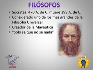 • Sócrates: 470 A. de C. muere 399 A. de C.
• Considerado uno de los más grandes de la
Filosofía Universal
• Creador de la Mayéutica
• “Sólo sé que no se nada”
 