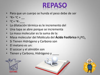 • Para que un cuerpo se hunda el peso debe de ser
• oK= oC + __
• oC = oK-___
• La dilatación térmica es le incremento del
• Una tapa se abre porque se incrementa
• La masa molecular es la suma de la:
• Masa molecular del Molécula del Ácido Fosfórico H3PO4
• Si Tienen Hidrógeno y Carbono son
• El metano es un:
• El azúcar y el almidón son
• Tienen y Carbono, Hidrógeno y ____
 