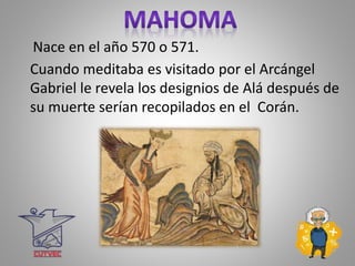 Nace en el año 570 o 571.
Cuando meditaba es visitado por el Arcángel
Gabriel le revela los designios de Alá después de
su muerte serían recopilados en el Corán.
 