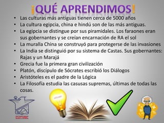 • Las culturas más antiguas tienen cerca de 5000 años
• La cultura egipcia, china e hindú son de las más antiguas.
• La egipcia se distingue por sus piramidales. Los faraones eran
sus gobernantes y se creían encarnación de RA el sol
• La muralla China se construyó para protegerse de las invasiones
• La India se distinguió por su sistema de Castas. Sus gobernantes:
Rajas y un Marajá
• Grecia fue la primera gran civilización
• Platón, discípulo de Sócrates escribió los Diálogos
• Aristóteles es el padre de la Lógica
• La Filosofía estudia las casusas supremas, últimas de todas las
cosas.
 