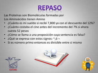 Las Proteínas son Biomoléculas formadas por
Los Aminoácidos tienen Amino
• ¿Cuánto es mi sueldo si recibí 7,800 ya con el descuento del 12%?
• ¿Cuánto costaba el cine antes del incremento del 7% si ahora
cuesta 52 pesos
• ¿Cómo se llama a una proposición cuya sentencia es falsa?
• ¿Qué se expresa con estos signos: ~,ó ¬
• Si es número primo entonces es divisible entre si mismo
 