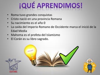 • Roma tuvo grandes conquistas
• Cristo nació en una provincia Romana
• Su nacimiento es el año 0
• La caída del Imperio Romano de Occidente marca el inició de la
Edad Media
• Mahoma es el profeta del Islamismo
• El Corán es su libro sagrado.
 