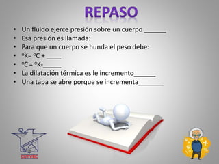 • Un fluido ejerce presión sobre un cuerpo ______
• Esa presión es llamada:
• Para que un cuerpo se hunda el peso debe:
• oK= oC + ____
• oC = oK-_____
• La dilatación térmica es le incremento______
• Una tapa se abre porque se incrementa_______
 