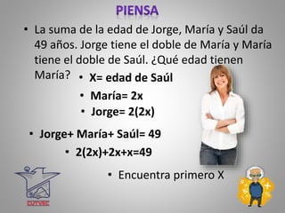 • La suma de la edad de Jorge, María y Saúl da
49 años. Jorge tiene el doble de María y María
tiene el doble de Saúl. ¿Qué edad tienen
María? • X= edad de Saúl
• 2(2x)+2x+x=49
• María= 2x
• Jorge= 2(2x)
• Jorge+ María+ Saúl= 49
• Encuentra primero X
 