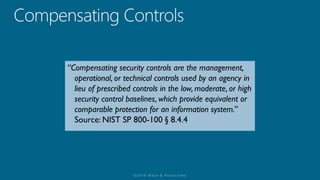 “Compensating security controls are the management,
operational, or technical controls used by an agency in
lieu of prescribed controls in the low, moderate, or high
security control baselines, which provide equivalent or
comparable protection for an information system.”
Source: NIST SP 800-100 § 8.4.4
