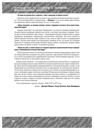 РУКОВОДСТВО ПО СОЗДАНИЮ И РАЗВИТИЮ
  ИННОВАЦИОННЫХ ЦЕНТРОВ
      – И какой же должна быть зарплата, чтобы чиновники не брали взятки?
     – Министры нашего правительства получают по два миллиона сингапурских долларов в год (око-
  ло 1,55 млн долларов США по текущему курсу. – «Эксперт»), но у них нет никаких других бонусов
  или привилегий. Никаких домов или машин. Это все, что они имеют.
    – Какие компании, по вашему мнению, смогут в будущем составить базу новой эконо-
  мики Сингапура?
     – Будущее, безусловно, не за крупными корпорациями, а за малыми и средними предприятиями.
  Значение крупных корпораций снижается уже сейчас, и оно будет еще меньше в будущем. Поэто-
  му одна из наших важнейших задач сегодня – стимулирование процесса создания малых и средних
  предприятий, выращивание «национальных технологических чемпионов». Они смогут обеспечить
  работой большее количество людей. Особенно тогда, когда им удастся выйти на международный
  уровень. Поэтому нужно прежде всего фокусировать внимание на них, это основа. И в последние
  несколько лет основные успехи нашей экономики связаны именно с компаниями, средний годовой
  доход которых составляет не более 10 миллионов долларов.
    – Какую же роль в таком случае вы отводите крупным высокотехнологичным корпора-
  циям в инновационной системе Сингапура?
     – В Сингапуре практически нет собственных хайтековских компаний международного уровня. Зато
  при помощи различных ухищрений нам удалось перетянуть сюда огромное количество промышлен-
  ных и научно-исследовательских подразделений иностранных гигантов мировой индустрии. То есть
  в каком-то смысле мы их тоже украли у других стран.
     Вообще говоря, воровство – это универсальная экономическая стратегия! Все эти «украденные»
  большие корпорации пришли сюда и обеспечили нашей экономике быстрый подъем и процветание.
  Да, сейчас крупные международные корпорации работают в Сингапуре прежде всего потому, что мы
  предоставили им значительные налоговые льготы на производство. Но в долгосрочной перспекти-
  ве еще более серьезным стимулом для них должно стать наличие высококвалифицированных на-
  учных и инженерных кадров, поскольку в экономике XXI века крупные корпорации в первую очередь
  идут туда, где есть таланты. Если я управляю компанией, мне нужны таланты, и я вкладываюсь в те
  страны, где я могу их найти в необходимом количестве и необходимого качества. Поэтому та тысяча
  студентов, которых я отобрал и в которых вкладываю деньги, несомненно, будет для них в скором
  времени очень мощной приманкой.
      Статья опубликована в журнале «Эксперт», №46 (779) за 2011 год.
                               Авторы – Дмитрий Миндич, Тигран Оганесян, Анна Никифорова




100
 