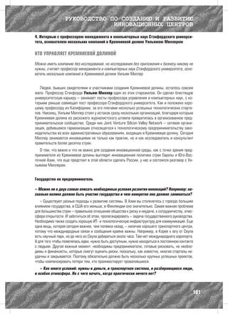 РУКОВОДСТВО ПО СОЗДАНИЮ И РАЗВИТИЮ
                               ИННОВАЦИОННЫХ ЦЕНТРОВ
4. Интервью с профессором менеджмента и компьютерных наук Стэнфордского универси-
тета, основателем нескольких компаний в Кремниевой долине Уильямом Миллером

КТО УПРАВЛЯЕТ КРЕМНИЕВОЙ ДОЛИНОЙ

Можно иметь компанию без исследований, но исследования без приложения к бизнесу никому не
нужны, считает профессор менеджмента и компьютерных наук Стэнфордского университета, осно-
ватель нескольких компаний в Кремниевой долине Уильям Миллер


   Людей, бывших свидетелями и участниками создания Кремниевой долины, осталось совсем
мало. Профессор Стэнфорда Уильям Миллер один из этих старожилов. Он сделал блестящую
университетскую карьеру – занимает посты профессора управления и компьютерных наук, с ко-
торыми раньше совмещал пост профессора Стэнфордского университета. Как и положено хоро-
шему профессору из Калифорнии, за его плечами несколько успешных технологических старта-
пов. Наконец, Уильям Миллер стоял у истоков сразу нескольких организаций, благодаря которым
Кремниевая долина из расхожего журналистского штампа превратилась в организованное пред-
принимательское сообщество. Среди них Joint Venture Silicon Valley Network – сетевая органи-
зация, добившаяся гармонизации относящегося к технологическому предпринимательству зако-
нодательства во всех административных образованиях, входящих в Кремниевую долину. Сегодня
Миллер занимается инновациями не только как практик, но и как исследователь и консультант
правительств более десятка стран.
   О том, что важно и что не важно для создания инновационной среды, как с точки зрения пред-
принимателя из Кремниевой долины выглядит инновационная политика стран Европы и Юго-Вос-
точной Азии, что еще предстоит в этой области сделать России, у нас и состоялся разговор с Уи-
льямом Миллером.


Государство не предприниматель

– Можно ли в двух словах описать необходимые условия развития инноваций? Например: на-
сколько велико должно быть участие государства и чем конкретно оно должно заниматься?
   – Существуют разные подходы к развитию системы. В Азии вы столкнетесь с гораздо большим
влиянием государства, в США его меньше, в Финляндии оно значительно. Самая важная проблема
для большинства стран – правильное отношение общества к риску и неудаче, к сотрудничеству, атмо­
сфера открытости. И заботиться об этом, пропагандировать – задача государственного руководства.
Необходимо также создать хорошую ИТ- и технологическую инфраструктуру для коммуникаций. Еще
одна вещь, которая сегодня важнее, чем полвека назад, – наличие хорошего транспортного центра,
потому что международные связи и сообщения крайне важны. Например, в Корее к югу от Сеула
есть научный парк, но до него из Сеула добираться около часа. Там нет международного аэропорта.
А для того чтобы появлялись идеи, нужно быть доступным, нужно находиться в постоянном контакте
с людьми. Другой важный момент: необходимы предприниматели, готовые рисковать, но необхо-
димы и финансисты, которые смогут оценить риски, поскольку, как известно, многие стартапы не-
удачны и закрываются. Поэтому обязательно должно быть несколько крупных успешных проектов,
чтобы компенсировать потери тем, кто проинвестирует провалившиеся.
   – Как много условий: нужны и деньги, и транспортная система, и разбирающиеся люди,
и особая атмосфера. Но с чего начать, когда практически ничего нет?



                                                                                               101
 