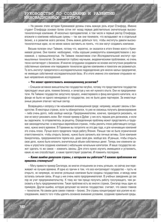 РУКОВОДСТВО ПО СОЗДАНИЮ И РАЗВИТИЮ
  ИННОВАЦИОННЫХ ЦЕНТРОВ
     – На раннем этапе истории Кремниевой долины очень важную роль играл Стэнфорд. Именно
  студент Стэнфорда основал более сотни лет назад первую действительно значительную высоко-
  технологичную компанию. И несколько преподавателей, в том числе и первый ректор Стэнфорда,
  вложили в компанию небольшие суммы – так как они понимали, что вкладывают не в отдельный
  бизнес, а в развитие всего региона. Очень важно добиться того, чтобы институты давали высоко-
  технологичные идеи, но не менее важно заставить их понять, что они могут создавать компании.
     Весьма полезен опыт Тайваня, потому что, вероятно, он оказался в итоге ближе всего к Крем-
  ниевой долине. Они поняли: необходимо, чтобы хорошие университеты взаимодействовали с эко-
  номикой, с промышленностью. На Тайване локомотивом стал Исследовательский институт про-
  мышленных технологий. Он занимается глубоко научными, академическими проблемами, но очень
  тесно контактирует с бизнесом. И многие сотрудники создавали на основе институтских разработок
  собственные компании или передавали технологии другим компаниям и помогали им развиваться.
  То есть институт превратился в исследовательское подразделение для многих малых предприятий,
  не имеющих собственной исследовательской базы. И в итоге именно эти компании открывали но-
  вые направления исследований.
      – Что может препятствовать инновационному развитию?
     – Слишком активное вмешательство государства пагубно, потому что представители государства
  преследуют иные цели, помимо бизнеса, и зачастую у них нет нужного опыта. Они не предпринима-
  тели. На Тайване государство запустило процесс, инвестировало в фонд венчурного капитала, но в
  фонде не было ни одного менеджера от государства, оно не было даже партнером. За инвестици-
  онные решения отвечал частный сектор.
     Возвращаясь к вопросу о так называемой инновационной среде: например, мешают законы о бан-
  кротстве. В некоторых странах, если ты обанкротился, то уже не сможешь получить финансирование
  – либо очень долго, либо вообще никогда. Предпринимателям, конечно, приходится рисковать, но
  они не могут рисковать всем. Вот плохой пример в Дубае: у них есть тюрьма для должников, и если
  вы задолжали, то отправляетесь за решетку. Определенную проблему может представлять и трудо-
  вое законодательство: в некоторых европейских странах, чтобы уволить плохо работающего сотруд-
  ника, нужно много времени. В Германии вы потратите на это два года, и для начинающих компаний
  это очень плохо. Лучше всего проделала такую работу Япония. Раньше там не было ограниченной
  ответственности, чтобы открыть бизнес, нужно было заложить все личные активы. Если компания
  банкротилась, предприниматели теряли все, даже свой дом, вообще все. И раньше, чтобы открыть
  свое дело, нужно было вложить значительный объем собственных денег. Теперь они изменили за-
  коны и упростили создание компаний с небольшим начальным капиталом. И ваше государство мо-
  жет сделать то же самое – изменить законы. Для этого нужно изучить имеющиеся и установить,
  какие из них способствуют, а какие препятствуют развитию. И поменять последние.
    – Какие ошибки допускали страны, с которыми вы работали? С какими проблемами им
  пришлось столкнуться?
     – Могу привести пример Сингапура, во многих отношениях он очень успешен, но сейчас они пере-
  живают не лучшие времена. И одна из причин в том, что все контролирует государство – пусть не
  открыто, не напрямую, но многие успешные компании были созданы государством, и между ними
  осталась сильная связь. И еще у них очень мало предпринимателей. В учебных заведениях до сих
  пор не учат предпринимательству. К тому же там проще получить работу госслужащего, чем ри-
  сковать и быть предпринимателем. Такая проблема есть во многих странах, Сингапур лишь один из
  примеров. Другая ошибка, которую допускают во многих государствах: считают, что самое главное
  – технология. На самом деле самое главное – бизнес. Эти страны концентрируют все усилия на ис-
  следованиях, вместо того чтобы уделять основное внимание условиям, созданию правильной среды.



102
 