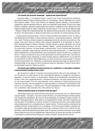 РУКОВОДСТВО ПО СОЗДАНИЮ И РАЗВИТИЮ
                               ИННОВАЦИОННЫХ ЦЕНТРОВ
   – Что важнее для развития инноваций – крупный или малый бизнес?
   – Еще одна ошибка – и это непростой случай – состоит в том, что часто упор делается на привлече-
ние крупных компаний. Крупные компании важны, но что происходит, когда вы привлекаете их в страну?
Могу привести пример – Остин, Техас. Сначала они привлекли крупные компании, и поэтому банки и
университеты уделяли внимание только им, никого не интересовал малый бизнес. И было очень трудно
перейти к созданию и развитию хорошей среды для стартапов, понадобилось много времени для таких
перемен. И даже сегодня их среда и сообщество стартапов хороши, но не очень сильны. Другой пример
– Research Triangle Park в Северной Каролине. Они привлекли большие компании, которые создали рабо-
чие места. Это хорошая идея, но теперь там практически нет стартапов, нет соответствующей культуры.
   В целом крупные компании важны, потому что малые компании могут работать на них. Но здесь, в
Лос-Анджелесе или Сан-Диего, сначала появились стартапы, а затем крупные компании, чтобы рабо-
тать с ними. Поэтому в условиях динамично развивающегося региона сначала лучше заняться стар-
тапами, очень важно запустить именно новые, молодые предприятия. И так происходит не только в
США. Интересно сравнить Тайвань и Сингапур. Сингапур преуспел в крупных компаниях и до сих пор
довольно успешен. Но сейчас у них мало стартапов. Тайвань – полная противоположность, там сей-
час очень много стартапов, а за ними пришел и крупный бизнес. То есть стартапы дают возможность
создавать и развивать новые индустрии, абсолютно новые виды деятельности, в то время как более
крупные предприятия в основном работают в уже существующих отраслях. И кроме того, нетрудно за-
метить, что крупные компании не так уж сильно увеличивают количество рабочих мест. Поначалу они,
конечно, набирают новых сотрудников, но затем начинают повышать эффективность. И, по мере того
как они работают все более и более эффективно, им нужно все меньше и меньше людей. А стартапы
постоянно увеличивают штат. Некоторые из американских компаний существуют уже довольно долго,
например Google, но все равно во многих отношениях являются стартапами. И именно такие структу-
ры увеличивают занятость. Однако их немного.
   – Но иногда ведь подобные различия связаны не с ошибками, а с культурой и особенно-
стями жизненного уклада разных стран?
   – Да, во многом это зависит от культуры. Но культура меняется. Один из лучших примеров – Ки-
тай. Три десятка лет назад там все так или иначе образом работали на государство. Компании от-
крывались, но понятия «стартап» не существовало. Однако после послаблений в законодательстве
китайцы стали очень предприимчивыми и конкурентоспособными, нам даже иногда кажется, что
мы им в этом уступаем. У них есть свои проблемы, но они, несомненно, создали сильную культуру
стартапов. Они могут уйти из университета на два года работать в компанию и гарантированно вер-
нуться на ту же должность, с которой ушли. И многие преподаватели теперь либо начинают рабо-
тать на компании, либо открывают свои, либо помогают их открыть.
   – Сколько времени нужно на создание такой куль­ уры?
                                                 т
   – Кремниевой долине как высокотехнологичному региону уже больше сотни лет. Действительно
хороший пример – Сан-Диего, они очень быстро менялись, во многом благодаря усилиям руковод-
ства Университета Калифорнии. До этого его ректор преподавал в Стэнфорде и хорошо понимал, как
работает Кремниевая долина. Затем работал на государственной службе, возглавлял Национальный
научный фонд. И в Сан-Диего он назначил человека на специальную должность для создания связей
между промышленностью, исследователями и правительством. Так была основана организация под
названием Connect, которая именно этим и занималась. А потом они смогли убедить городские вла-
сти выделить район для исследовательских институтов и стартапов. Начав с нуля, за 20 лет они пре-
вратились в третий биотехнологический район мира. И в данном случае местные власти были гораздо
важнее правительства штата или федерального правительства. Да, деньги они получали по контрактам
с компаниями, но действительно важную роль сыграли позиция и подход местных властей.



                                                                                                  103
 