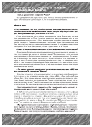 РУКОВОДСТВО ПО СОЗДАНИЮ И РАЗВИТИЮ
  ИННОВАЦИОННЫХ ЦЕНТРОВ
      – Сколько времени на это понадобится России?
     – Вы будете развиваться быстрее, чем мы здесь, поскольку сейчас все движется и меняется бы-
  стрее. Тайваню за 25 лет удалось создать то, что мы создавали больше полувека.


  «Я сам не знал»

  – Итак, самое важное – это люди, способные привлечь инвестиции, убедить правительство,
  способные рождать поистине инновационные задумки, которые могут запустить весь про-
  цесс. Но откуда они возьмутся, если раньше их не было?
     – Этому можно научиться, просто поймите: предприниматели учатся. Я сам не знал, что такое
  быть предпринимателем, до 60 лет. Возможно, у меня были некоторые навыки и опыт, но свою
  первую компанию я открыл только в 60 лет. Конечно, нужна поддержка, правильные наставники и
  учителя. Например, в Кремниевой долине двумя в числе самых первых предпринимателей были
  Билл Хьюлетт и Дэвид Паккард, основатели одноименной компании. Их поддерживал очень хороший
  преподаватель. Если бы не преподаватели, то сами студенты ничего бы не создали.
      – Влияет ли общая экономическая ситуация на развитие инновационной инфраструктуры?
     – Влияет двояко. Когда экономическая ситуация осложняется, инвесторы не хотят рисковать, по-
  тому что не понимают, как они получат свои деньги, рынок IPO не очень силен, и поток венчурного
  капитала сокращается. Сейчас успешны те компании, где у менеджеров много денег. В то же вре-
  мя, когда денег много, они слишком много тратят и в результате теряются, когда средств вдруг на-
  чинает не хватать. С другой стороны, после начала экономического спада – по крайней мере здесь,
  в США, – стало создаваться больше компаний. Люди теряют работу, но у них есть какие-то идеи,
  мысли, и они открывают свои компании. Многие из действительно важных бизнесов были созданы
  именно в кризисные периоды.
     – Как повлиял нынешний экономический кризис на венчурные инвестиции в США и во
  всех странах мира? В странах Азии? В Европе?
     – Инвесторы теперь менее склонны вкладывать деньги на ранних стадиях, когда больше рисков.
  И эта тенденция начала складываться два года назад в Европе, в США и в Азии, особенно в Японии
  и Корее. А вот в Китае города и провинции создают местные венчурные фонды, поэтому там значи-
  тельно большее предложение венчурного капитала. Правда, это довольно новое явление, и их ре-
  зультаты пока не впечатляют. У людей, управляющих этими местными государственными фондами,
  не хватает опыта. Они инвестируют в проекты, которые вряд ли когда-нибудь станут прибыльными.
     – Какие меры должно принять государство, чтобы стимулировать приток венчурного ка-
  питала в странах, где этот рынок отсутствует либо не развит?
     – В США на начальных этапах развития сработала система так называемых встречных фондов
  (matching funds), инвестировавших в малых бизнес. Если в таком фонде есть некоторые частные
  средства, то государство тоже вкладывает в фонд дополнительные деньги. В результате мы по-
  лучаем более крупный фонд, но главное, чтобы потом государство не пыталось управлять бизне-
  сом, который получает средства из фонда. Эта схема работала в США на начальных этапах раз-
  вития. У нас они до сих пор называются фондами инвестиций в малый бизнес.
     – Мир переживает повальное увлечение бизнес-инкубаторами, научными и технологиче-
  скими парками, они открываются везде, особенно в Европе и, возможно, в азиатских стра-
  нах. Большинство из них было создано по инициативе и при прямом участии государства.
  На ваш взгляд, роль таких инструментов, как технопарки и инкубаторы, преувеличена?



104
 